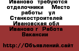 Иваново, требуются отделочники. › Место работы ­ ул Станкостроителей - Ивановская обл., Иваново г. Работа » Вакансии   